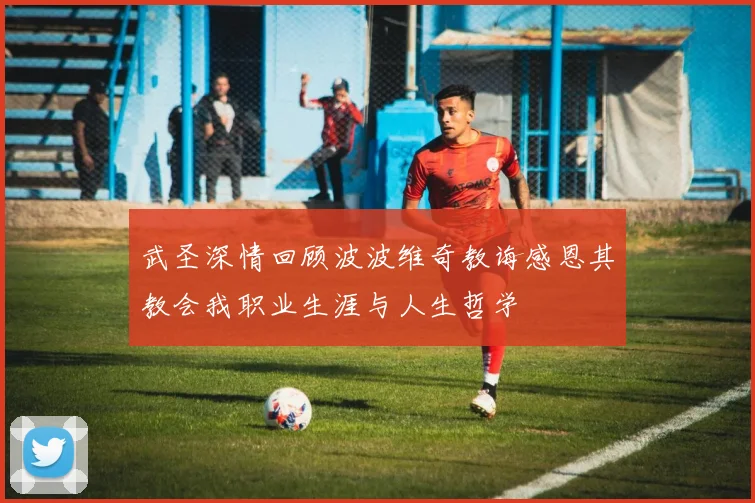 武圣深情回顾波波维奇教诲感恩其教会我职业生涯与人生哲学