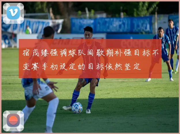 宿茂臻强调球队间歇期补强目标不变赛季初设定的目标依然坚定