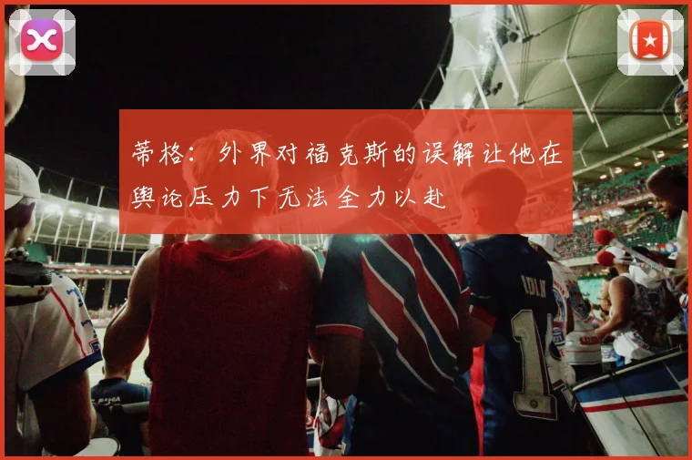 蒂格：外界对福克斯的误解让他在舆论压力下无法全力以赴