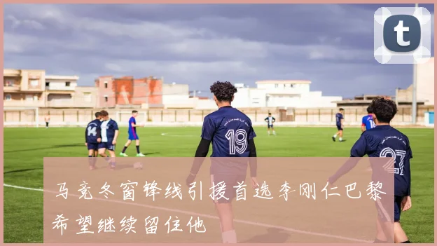 马竞冬窗锋线引援首选李刚仁巴黎希望继续留住他