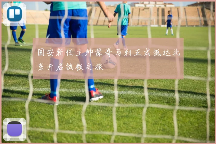 国安新任主帅蒙哥马利正式抵达北京开启执教之旅
