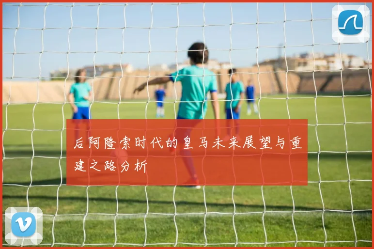 后阿隆索时代的皇马未来展望与重建之路分析