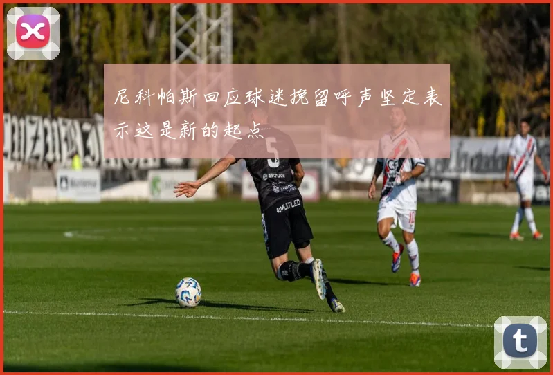尼科帕斯回应球迷挽留呼声坚定表示这是新的起点