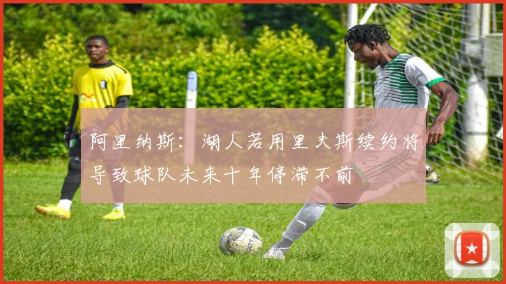 阿里纳斯：湖人若用里夫斯续约将导致球队未来十年停滞不前