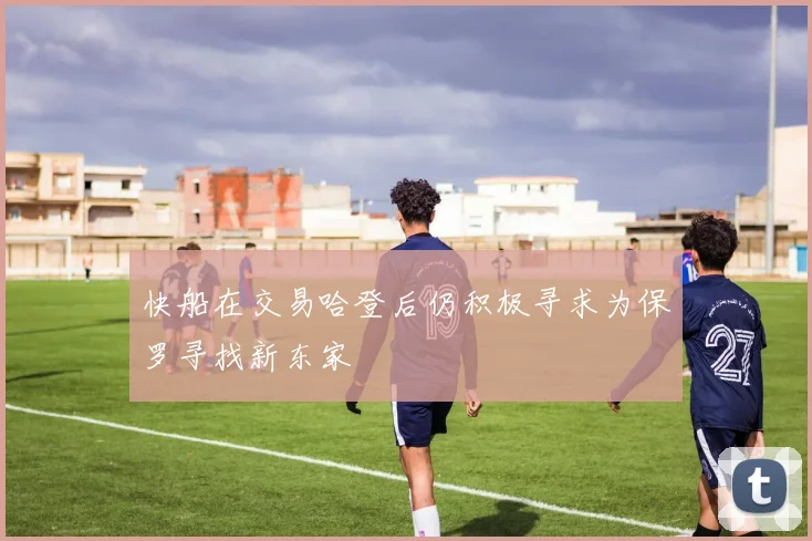 快船在交易哈登后仍积极寻求为保罗寻找新东家