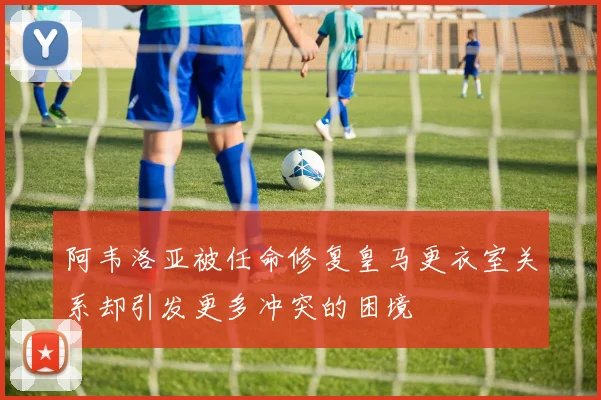 阿韦洛亚被任命修复皇马更衣室关系却引发更多冲突的困境