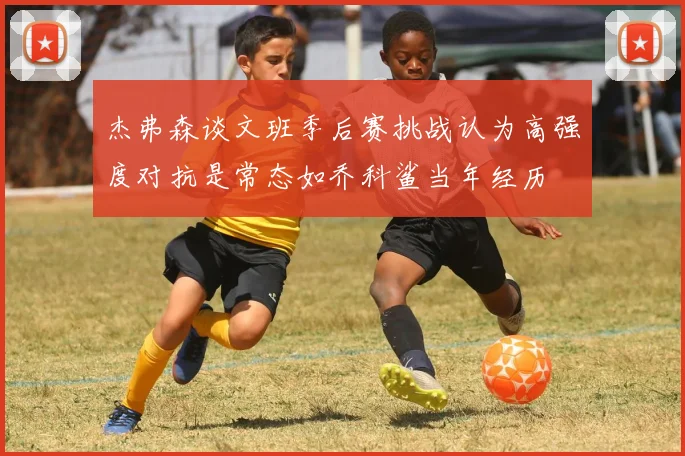杰弗森谈文班季后赛挑战认为高强度对抗是常态如乔科鲨当年经历