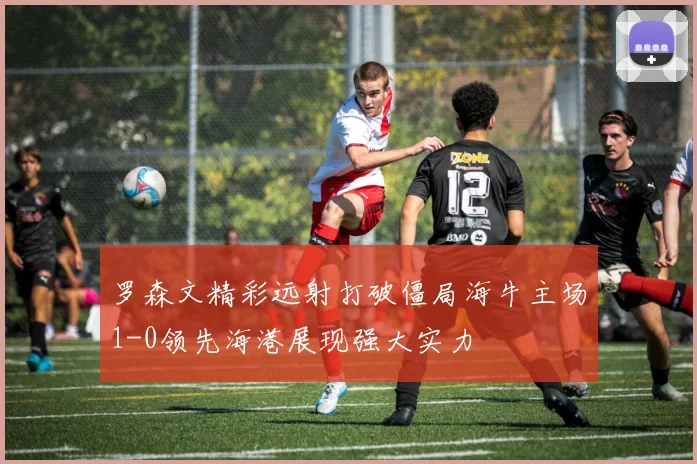 罗森文精彩远射打破僵局海牛主场1-0领先海港展现强大实力