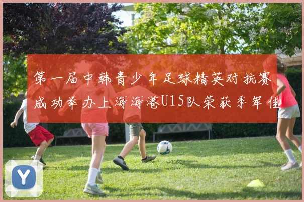 第一届中韩青少年足球精英对抗赛成功举办上海海港U15队荣获季军佳绩