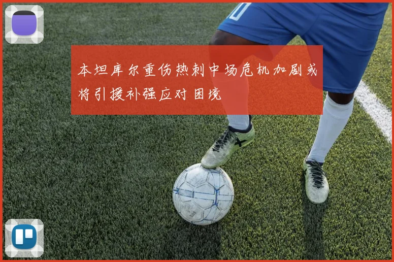 本坦库尔重伤热刺中场危机加剧或将引援补强应对困境