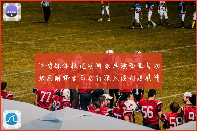 沙特媒体报道胡拜尔库迪西亚与切尔西前锋吉乌进行深入谈判进展情况