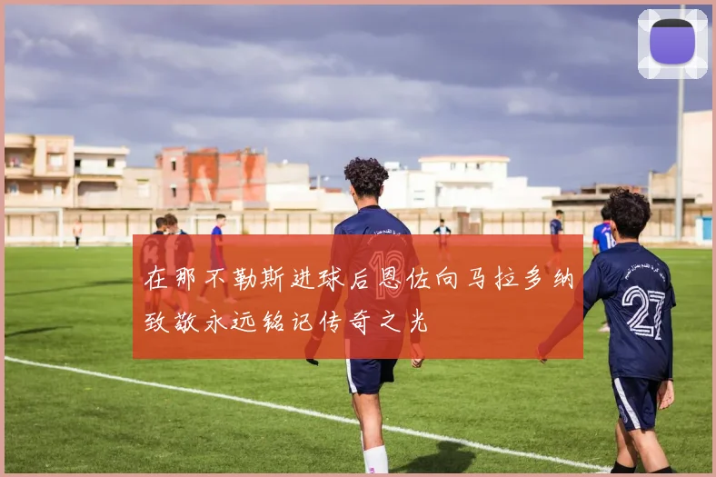 在那不勒斯进球后恩佐向马拉多纳致敬永远铭记传奇之光