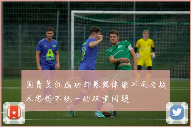 国青复仇成功却暴露体能不足与战术思想不统一的双重问题
