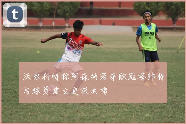 沃尔科特称阿森纳若夺欧冠塔帅将与球员建立更深共鸣