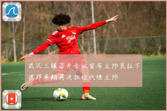 武汉三镇召开会议宣布主帅莫拉下课邓卓翔再次担任代理主帅